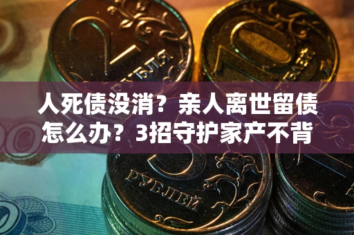 北京人死债没消？亲人离世留债怎么办？3招守护家产不背锅